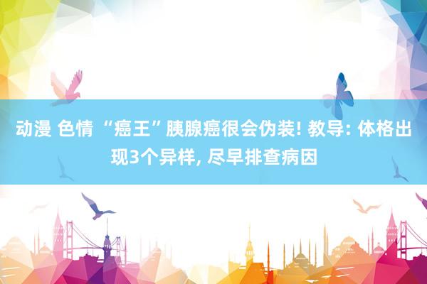 动漫 色情 “癌王”胰腺癌很会伪装! 教导: 体格出现3个异样， 尽早排查病因