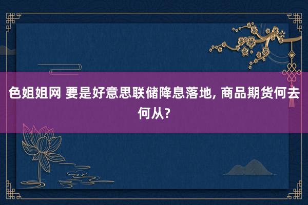 色姐姐网 要是好意思联储降息落地， 商品期货何去何从?