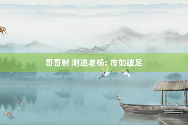 哥哥射 附进老杨: 市如破足