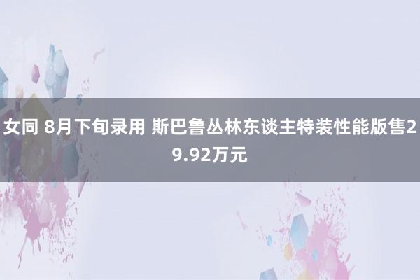 女同 8月下旬录用 斯巴鲁丛林东谈主特装性能版售29.92万元