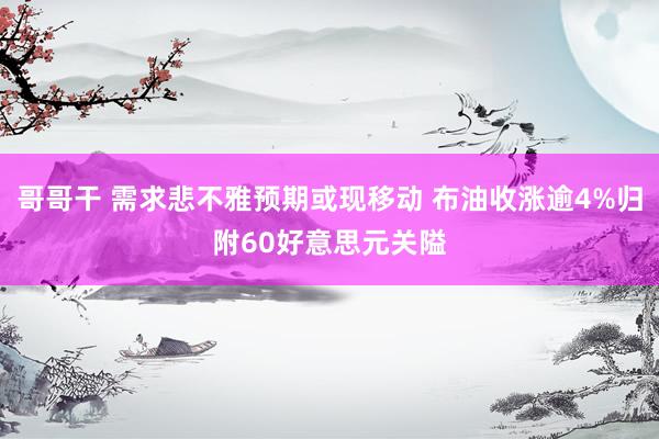哥哥干 需求悲不雅预期或现移动 布油收涨逾4%归附60好意思元关隘