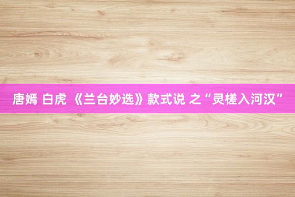唐嫣 白虎 《兰台妙选》款式说 之“灵槎入河汉”