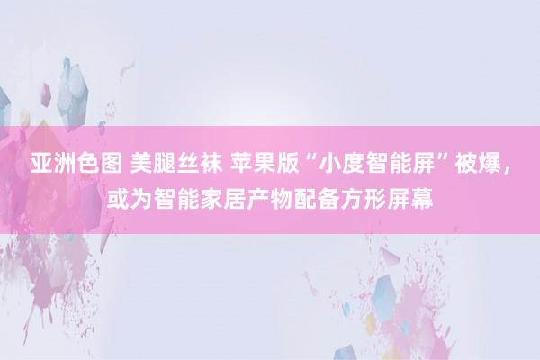 亚洲色图 美腿丝袜 苹果版“小度智能屏”被爆，或为智能家居产物配备方形屏幕