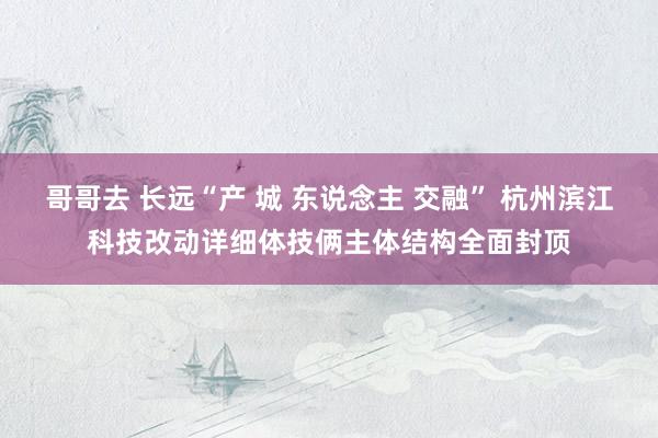哥哥去 长远“产 城 东说念主 交融” 杭州滨江科技改动详细体技俩主体结构全面封顶