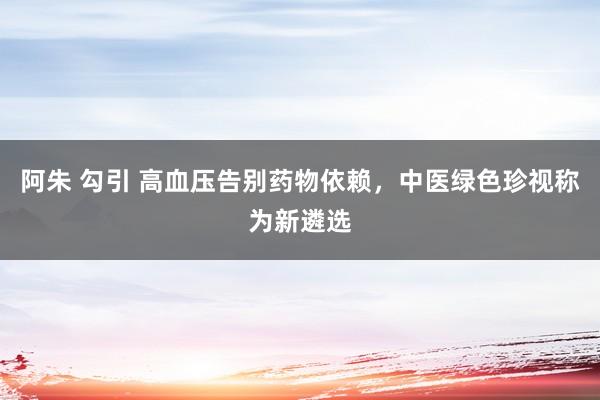 阿朱 勾引 高血压告别药物依赖，中医绿色珍视称为新遴选