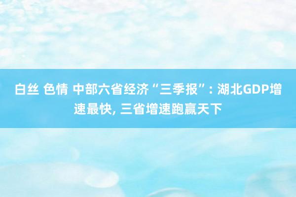 白丝 色情 中部六省经济“三季报”: 湖北GDP增速最快， 三省增速跑赢天下