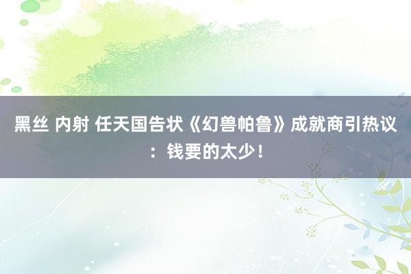 黑丝 内射 任天国告状《幻兽帕鲁》成就商引热议：钱要的太少！