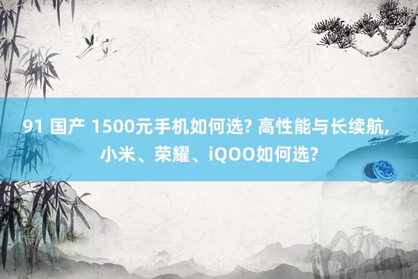 91 国产 1500元手机如何选? 高性能与长续航， 小米、荣耀、iQOO如何选?