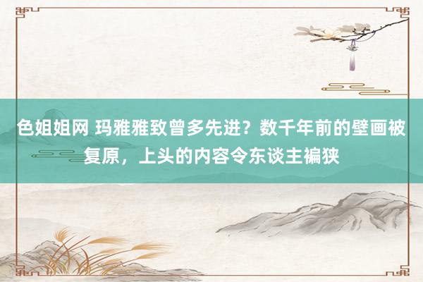 色姐姐网 玛雅雅致曾多先进？数千年前的壁画被复原，上头的内容令东谈主褊狭