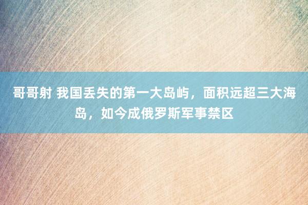 哥哥射 我国丢失的第一大岛屿，面积远超三大海岛，如今成俄罗斯军事禁区