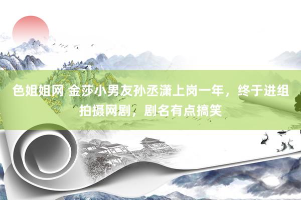 色姐姐网 金莎小男友孙丞潇上岗一年，终于进组拍摄网剧，剧名有点搞笑