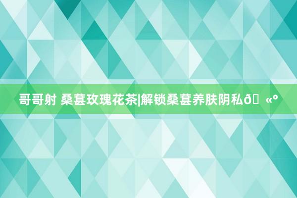 哥哥射 桑葚玫瑰花茶|解锁桑葚养肤阴私🫰