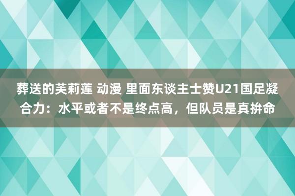 葬送的芙莉莲 动漫 里面东谈主士赞U21国足凝合力：水平或者不是终点高，但队员是真拚命