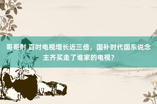 哥哥射 百吋电视增长近三倍，国补时代国东说念主齐买走了谁家的电视？