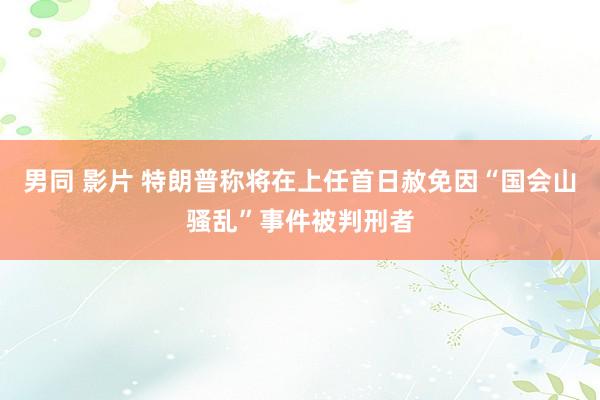 男同 影片 特朗普称将在上任首日赦免因“国会山骚乱”事件被判刑者