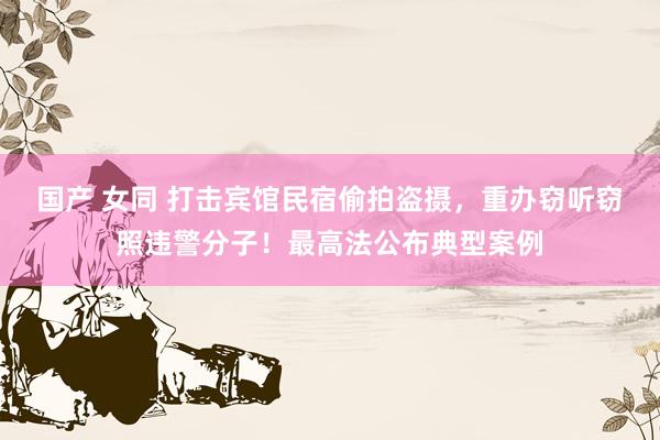 国产 女同 打击宾馆民宿偷拍盗摄，重办窃听窃照违警分子！最高法公布典型案例