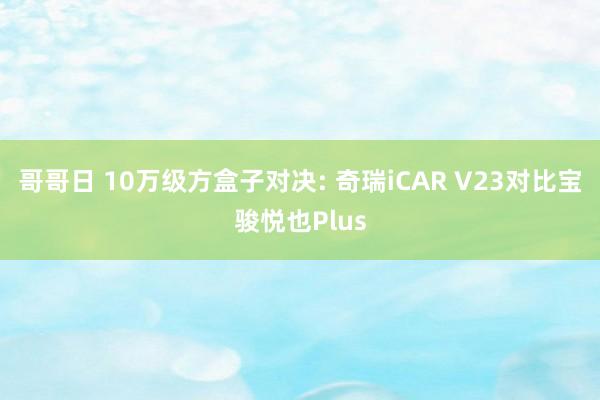 哥哥日 10万级方盒子对决: 奇瑞iCAR V23对比宝骏悦也Plus