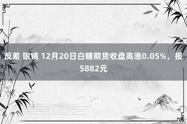反差 眼镜 12月20日白糖期货收盘高涨0.05%，报5882元
