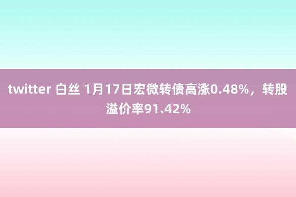 twitter 白丝 1月17日宏微转债高涨0.48%，转股溢价率91.42%