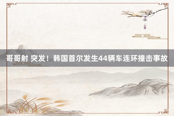 哥哥射 突发！韩国首尔发生44辆车连环撞击事故