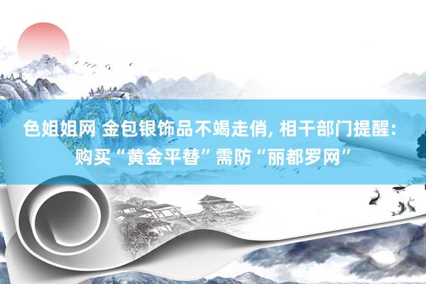 色姐姐网 金包银饰品不竭走俏， 相干部门提醒: 购买“黄金平替”需防“丽都罗网”