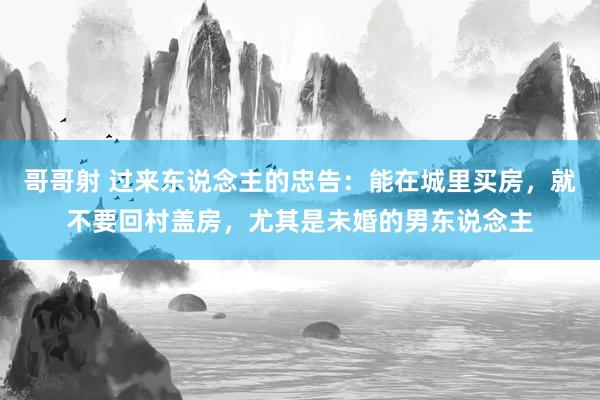 哥哥射 过来东说念主的忠告：能在城里买房，就不要回村盖房，尤其是未婚的男东说念主