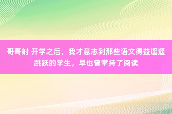哥哥射 开学之后，我才意志到那些语文得益遥遥跳跃的学生，早也曾掌持了阅读