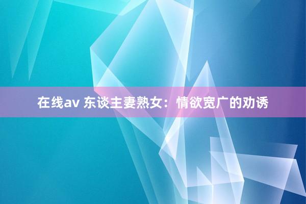 在线av 东谈主妻熟女：情欲宽广的劝诱