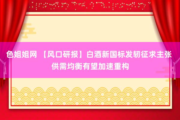 色姐姐网 【风口研报】白酒新国标发轫征求主张 供需均衡有望加速重构