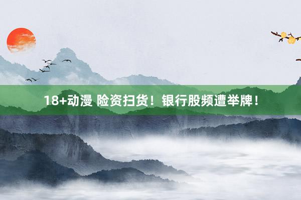 18+动漫 险资扫货！银行股频遭举牌！