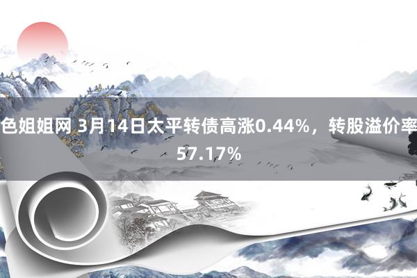 色姐姐网 3月14日太平转债高涨0.44%，转股溢价率57.17%