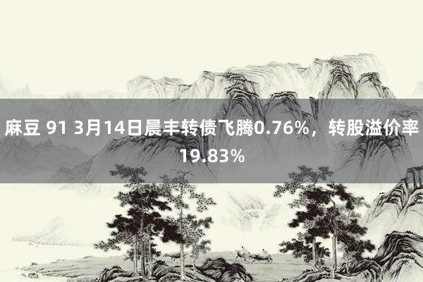 麻豆 91 3月14日晨丰转债飞腾0.76%，转股溢价率19.83%
