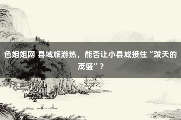 色姐姐网 县域旅游热，能否让小县城接住“泼天的茂盛”？