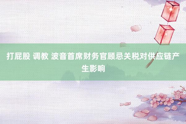 打屁股 调教 波音首席财务官顾忌关税对供应链产生影响