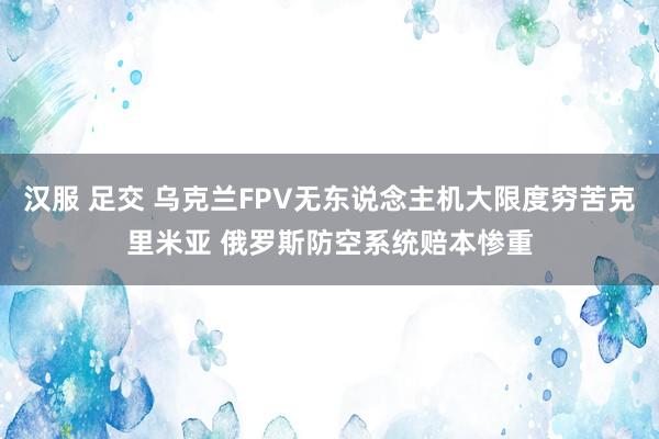 汉服 足交 乌克兰FPV无东说念主机大限度穷苦克里米亚 俄罗斯防空系统赔本惨重