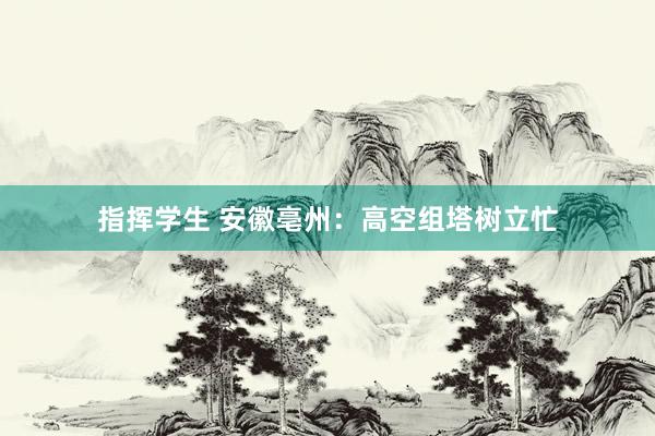 指挥学生 安徽亳州：高空组塔树立忙
