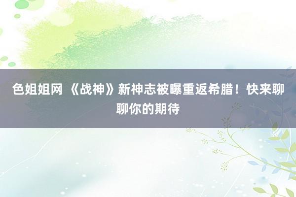 色姐姐网 《战神》新神志被曝重返希腊！快来聊聊你的期待