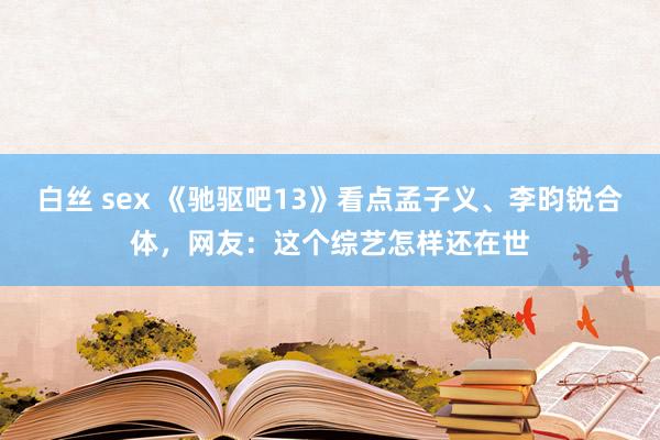 白丝 sex 《驰驱吧13》看点孟子义、李昀锐合体，网友：这个综艺怎样还在世