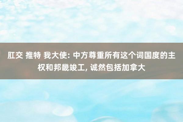 肛交 推特 我大使: 中方尊重所有这个词国度的主权和邦畿竣工， 诚然包括加拿大