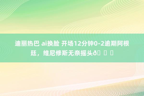 迪丽热巴 ai换脸 开场12分钟0-2逾期阿根廷，维尼修斯无奈摇头😓