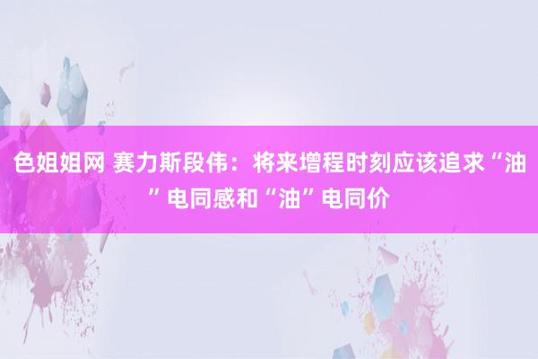 色姐姐网 赛力斯段伟：将来增程时刻应该追求“油”电同感和“油”电同价