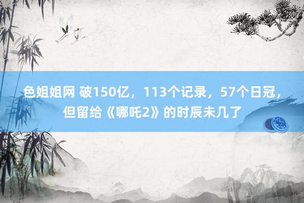 色姐姐网 破150亿，113个记录，57个日冠，但留给《哪吒2》的时辰未几了