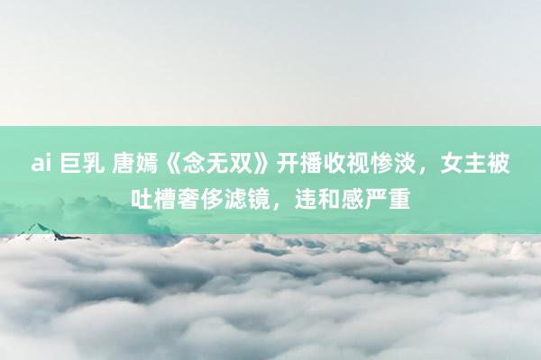 ai 巨乳 唐嫣《念无双》开播收视惨淡，女主被吐槽奢侈滤镜，违和感严重