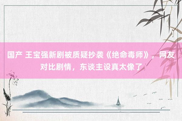 国产 王宝强新剧被质疑抄袭《绝命毒师》，网友对比剧情，东谈主设真太像了