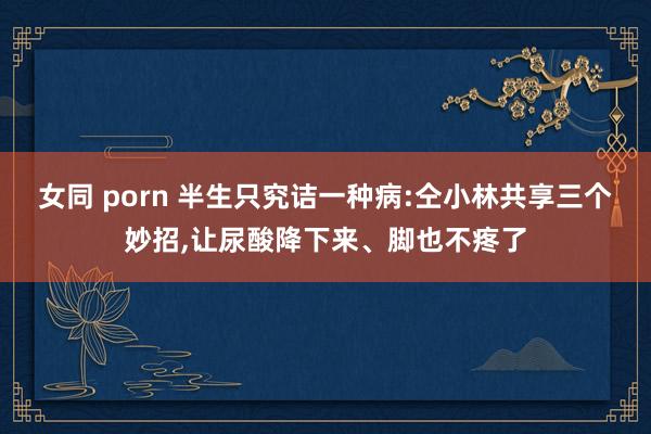 女同 porn 半生只究诘一种病:仝小林共享三个妙招，让尿酸降下来、脚也不疼了