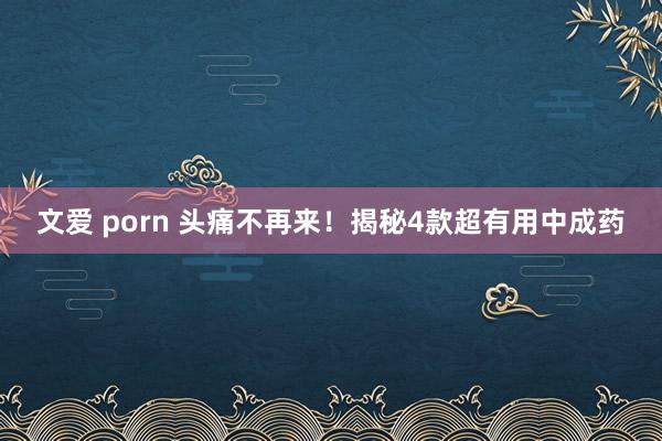 文爱 porn 头痛不再来！揭秘4款超有用中成药