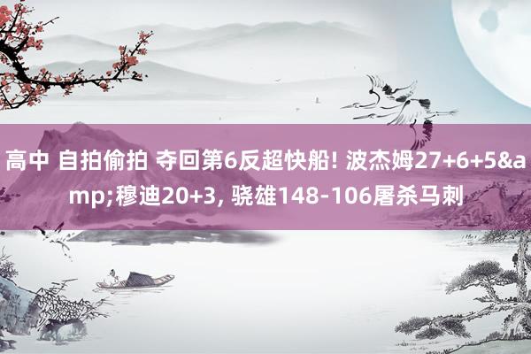 高中 自拍偷拍 夺回第6反超快船! 波杰姆27+6+5&穆迪20+3， 骁雄148-106屠杀马刺