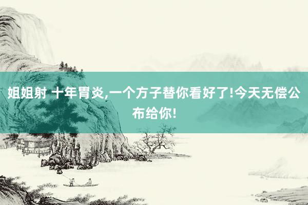 姐姐射 十年胃炎，一个方子替你看好了!今天无偿公布给你!