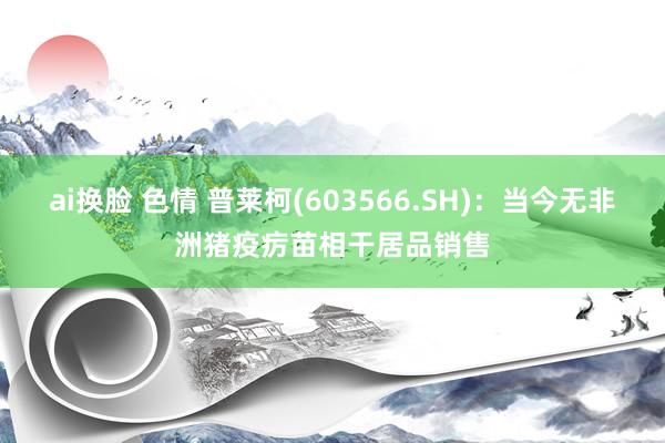 ai换脸 色情 普莱柯(603566.SH)：当今无非洲猪疫疠苗相干居品销售