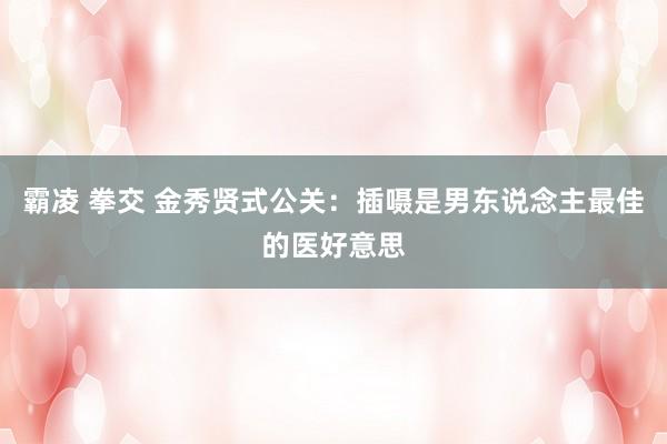 霸凌 拳交 金秀贤式公关：插嗫是男东说念主最佳的医好意思